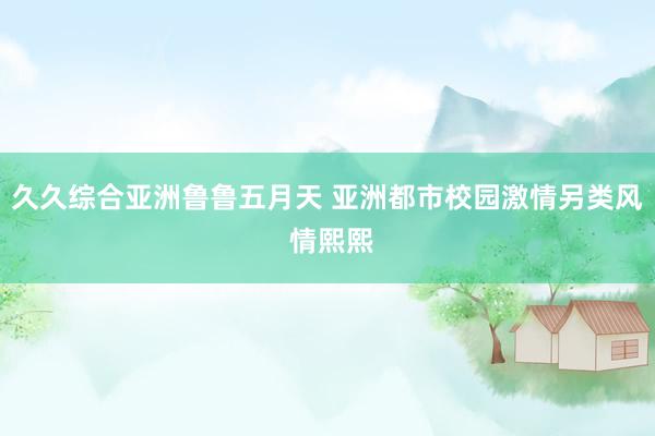 久久综合亚洲鲁鲁五月天 亚洲都市校园激情另类风 情熙熙