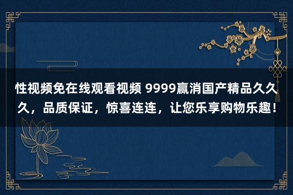性视频免在线观看视频 9999赢消国产精品久久久，品质保证，惊喜连连，让您乐享购物乐趣！