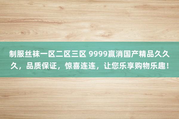 制服丝袜一区二区三区 9999赢消国产精品久久久，品质保证，惊喜连连，让您乐享购物乐趣！