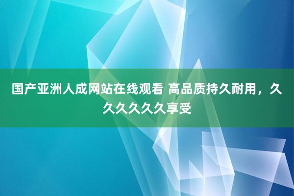 国产亚洲人成网站在线观看 高品质持久耐用，久久久久久久享受