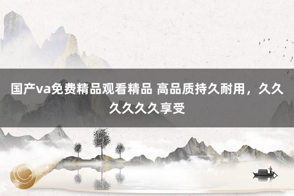 国产va免费精品观看精品 高品质持久耐用，久久久久久久享受