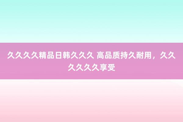 久久久久精品日韩久久久 高品质持久耐用，久久久久久久享受