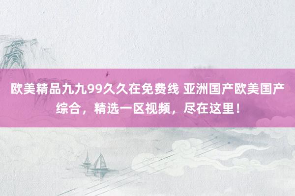欧美精品九九99久久在免费线 亚洲国产欧美国产综合，精选一区视频，尽在这里！