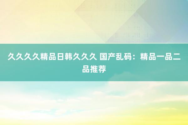 久久久久精品日韩久久久 国产乱码：精品一品二品推荐